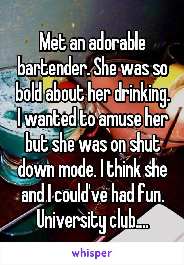 Met an adorable bartender. She was so bold about her drinking. I wanted to amuse her but she was on shut down mode. I think she and I could've had fun. University club....