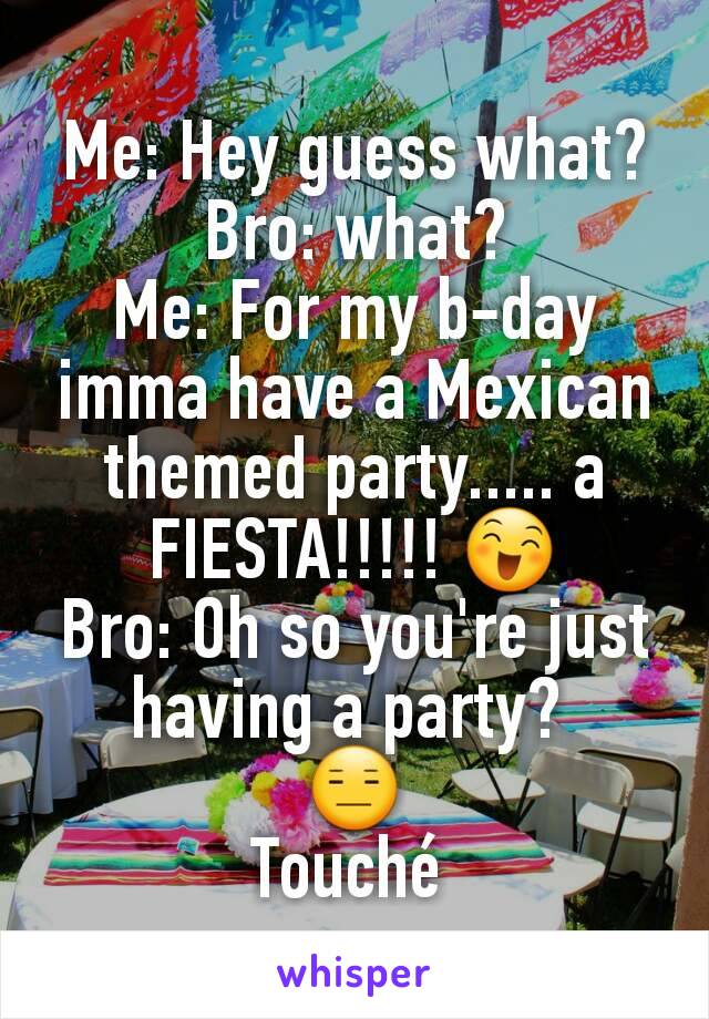 Me: Hey guess what?
Bro: what?
Me: For my b-day imma have a Mexican themed party..... a FIESTA!!!!! 😄
Bro: Oh so you're just having a party? 
😑
Touché 