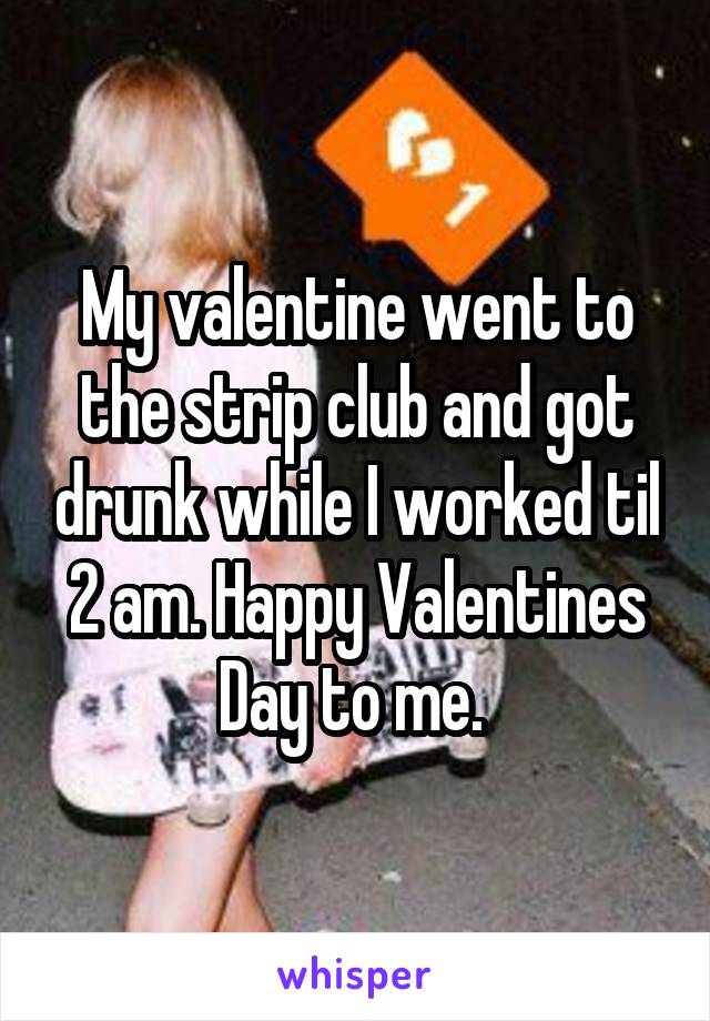 My valentine went to the strip club and got drunk while I worked til 2 am. Happy Valentines Day to me. 