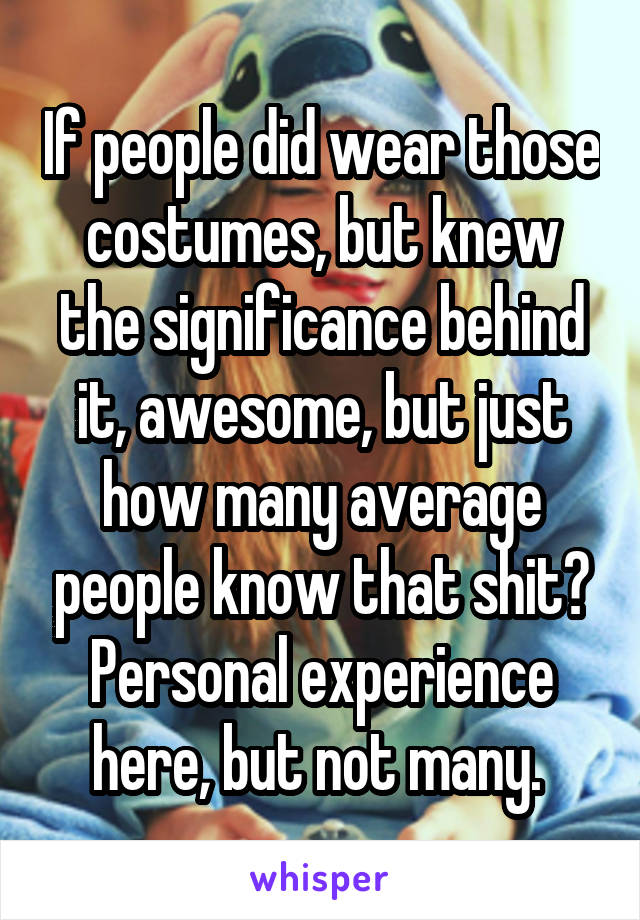 If people did wear those costumes, but knew the significance behind it, awesome, but just how many average people know that shit? Personal experience here, but not many. 