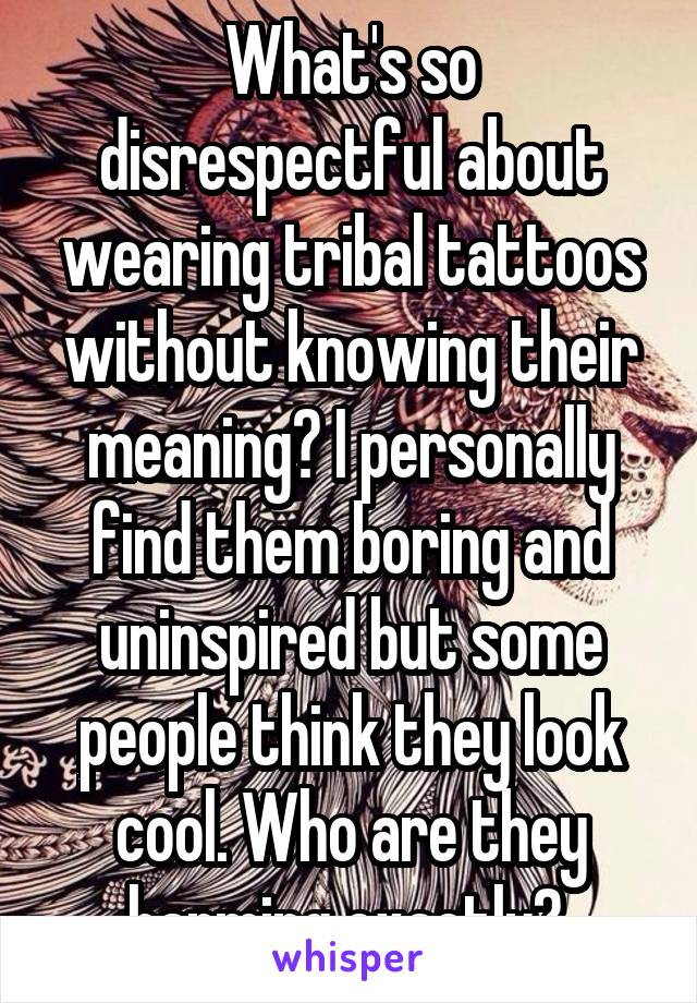 What's so disrespectful about wearing tribal tattoos without knowing their meaning? I personally find them boring and uninspired but some people think they look cool. Who are they harming exactly? 