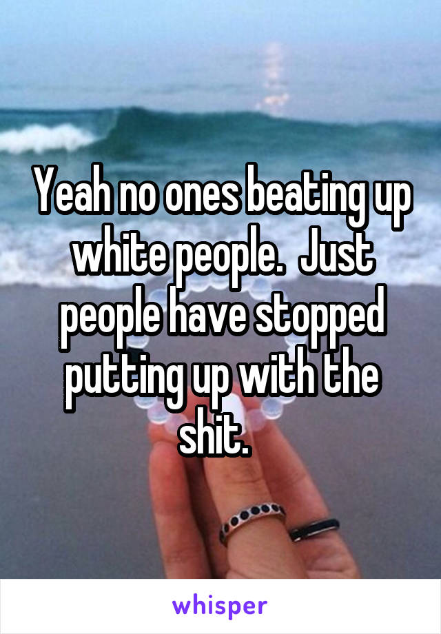 Yeah no ones beating up white people.  Just people have stopped putting up with the shit.  