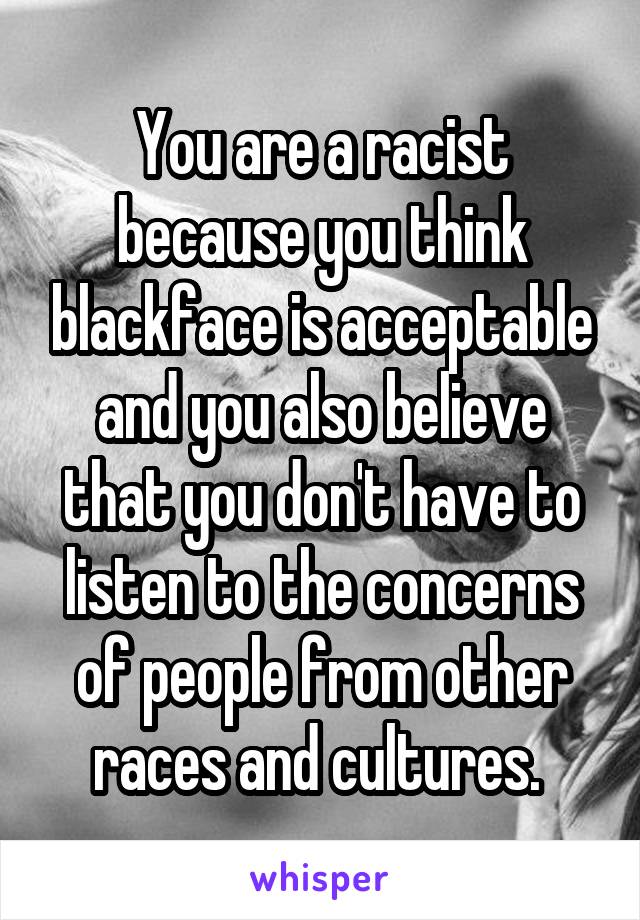 You are a racist because you think blackface is acceptable and you also believe that you don't have to listen to the concerns of people from other races and cultures. 