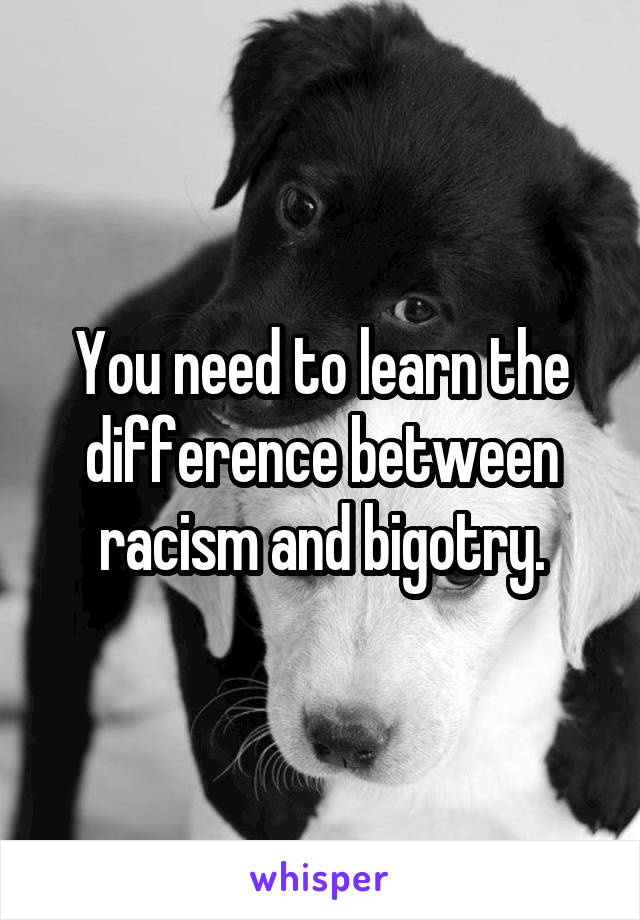 You need to learn the difference between racism and bigotry.