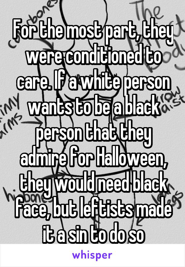 For the most part, they were conditioned to care. If a white person wants to be a black person that they admire for Halloween, they would need black face, but leftists made it a sin to do so