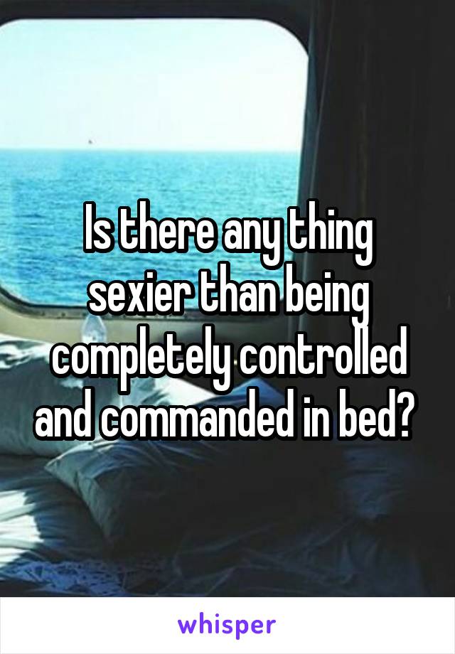 Is there any thing sexier than being completely controlled and commanded in bed? 