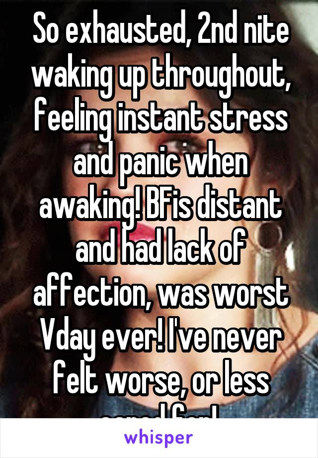 So exhausted, 2nd nite waking up throughout, feeling instant stress and panic when awaking! BFis distant and had lack of affection, was worst Vday ever! I've never felt worse, or less cared for! 