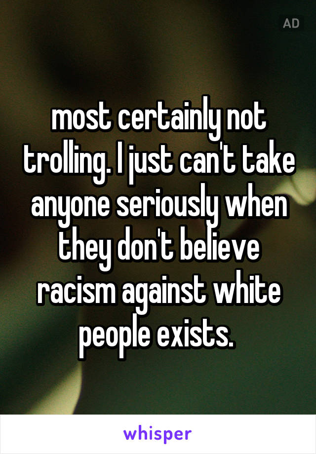 most certainly not trolling. I just can't take anyone seriously when they don't believe racism against white people exists. 