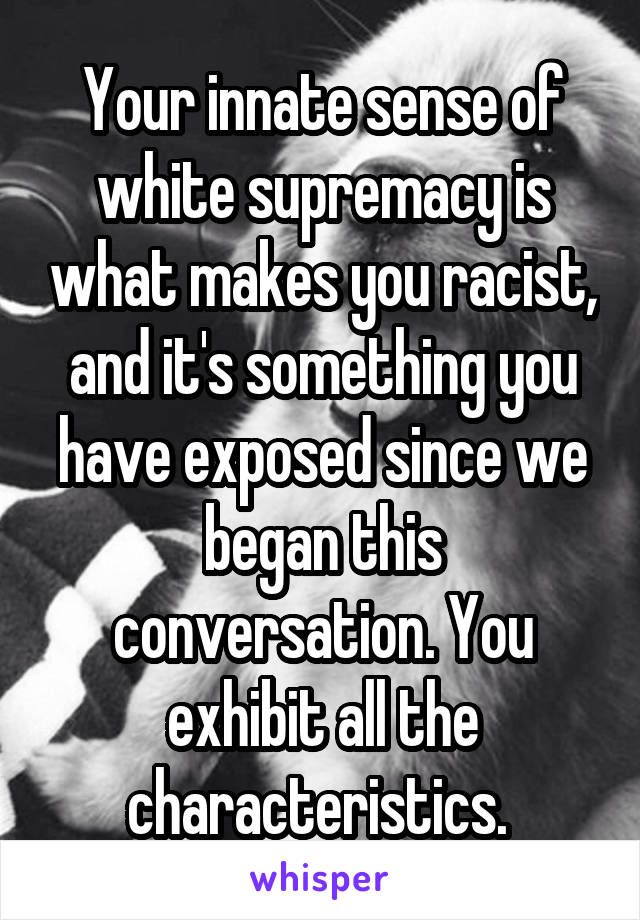 Your innate sense of white supremacy is what makes you racist, and it's something you have exposed since we began this conversation. You exhibit all the characteristics. 