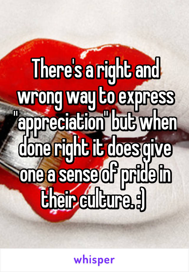 There's a right and wrong way to express "appreciation" but when done right it does give one a sense of pride in their culture. :) 