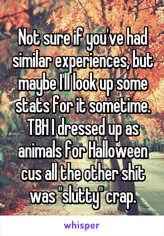 Not sure if you've had similar experiences, but maybe I'll look up some stats for it sometime. TBH I dressed up as animals for Halloween cus all the other shit was "slutty" crap.