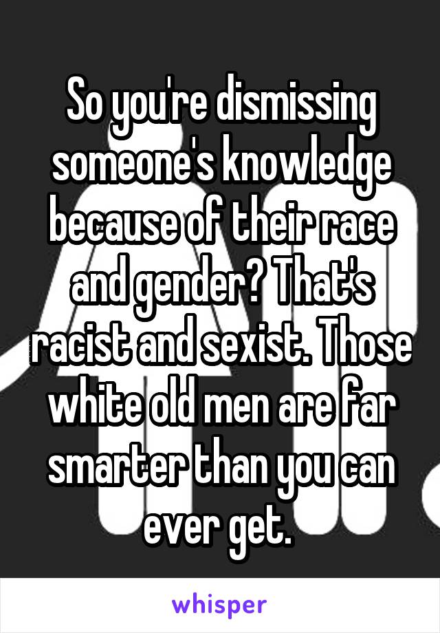 So you're dismissing someone's knowledge because of their race and gender? That's racist and sexist. Those white old men are far smarter than you can ever get. 