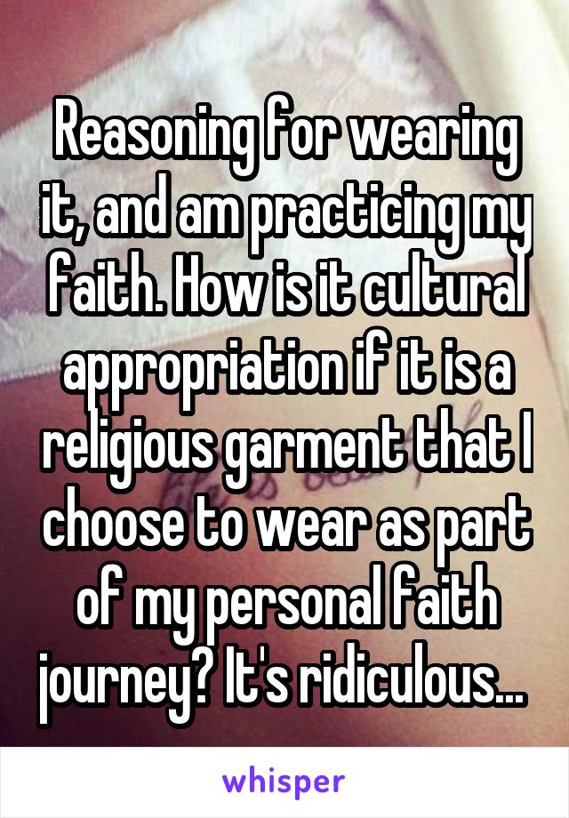 Reasoning for wearing it, and am practicing my faith. How is it cultural appropriation if it is a religious garment that I choose to wear as part of my personal faith journey? It's ridiculous... 