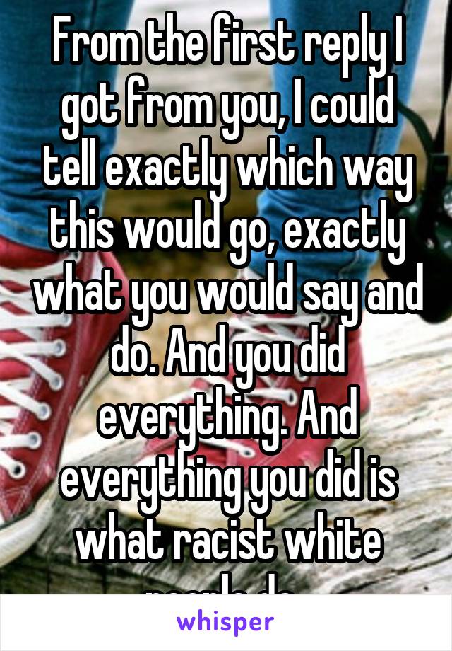 From the first reply I got from you, I could tell exactly which way this would go, exactly what you would say and do. And you did everything. And everything you did is what racist white people do. 
