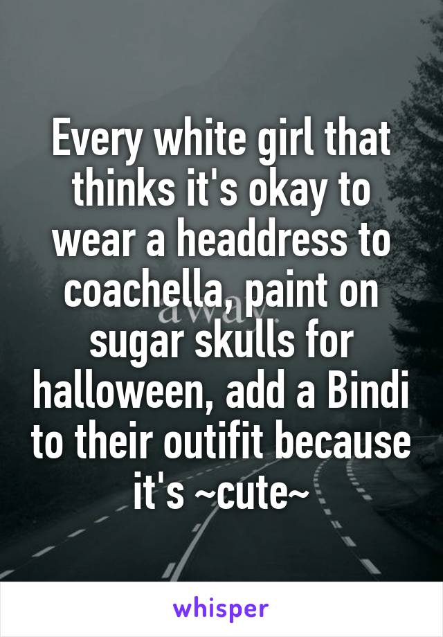 Every white girl that thinks it's okay to wear a headdress to coachella, paint on sugar skulls for halloween, add a Bindi to their outifit because it's ~cute~