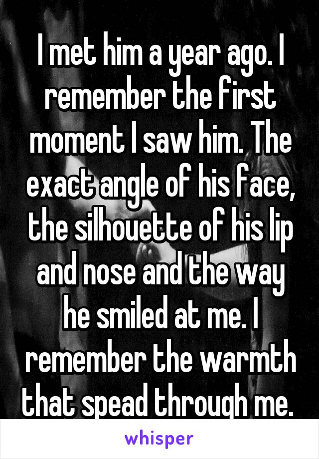 I met him a year ago. I remember the first moment I saw him. The exact angle of his face, the silhouette of his lip and nose and the way he smiled at me. I remember the warmth that spead through me. 