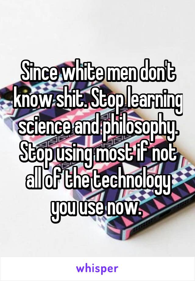 Since white men don't know shit. Stop learning science and philosophy. Stop using most if not all of the technology you use now. 