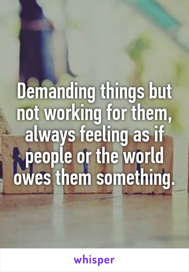 Demanding things but not working for them, always feeling as if people or the world owes them something.