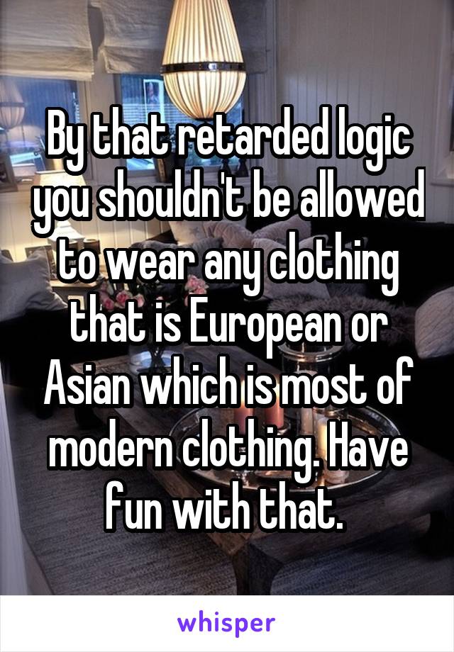 By that retarded logic you shouldn't be allowed to wear any clothing that is European or Asian which is most of modern clothing. Have fun with that. 