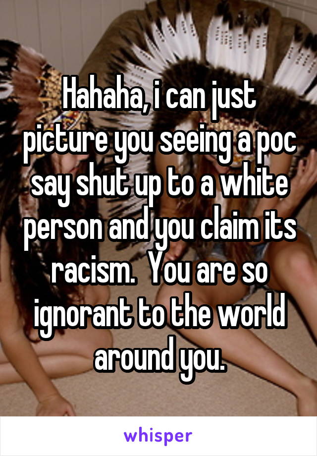 Hahaha, i can just picture you seeing a poc say shut up to a white person and you claim its racism.  You are so ignorant to the world around you.