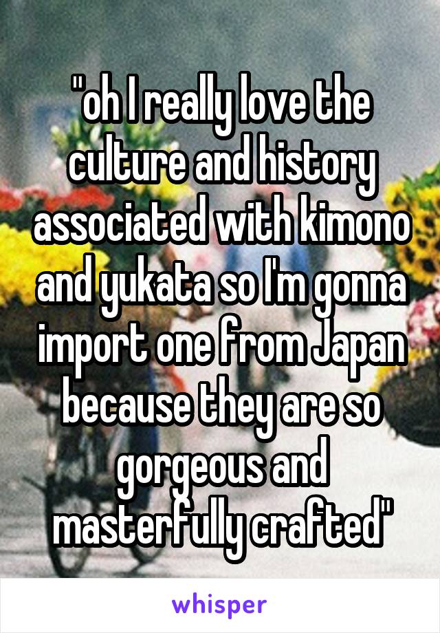 "oh I really love the culture and history associated with kimono and yukata so I'm gonna import one from Japan because they are so gorgeous and masterfully crafted"