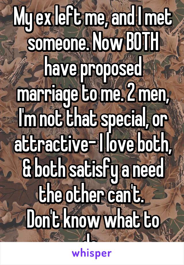 My ex left me, and I met someone. Now BOTH have proposed marriage to me. 2 men, I'm not that special, or attractive- I love both, & both satisfy a need the other can't. 
Don't know what to do. 