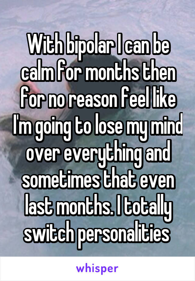 With bipolar I can be calm for months then for no reason feel like I'm going to lose my mind over everything and sometimes that even last months. I totally switch personalities 