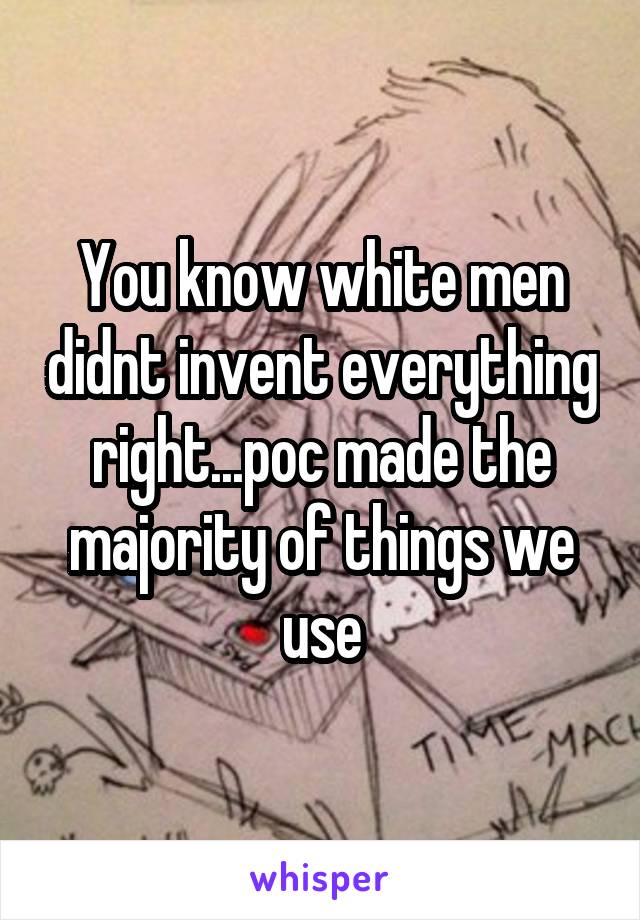 You know white men didnt invent everything right...poc made the majority of things we use