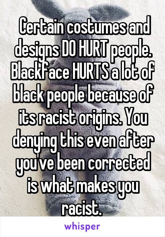  Certain costumes and designs DO HURT people. Blackface HURTS a lot of black people because of its racist origins. You denying this even after you've been corrected is what makes you racist. 