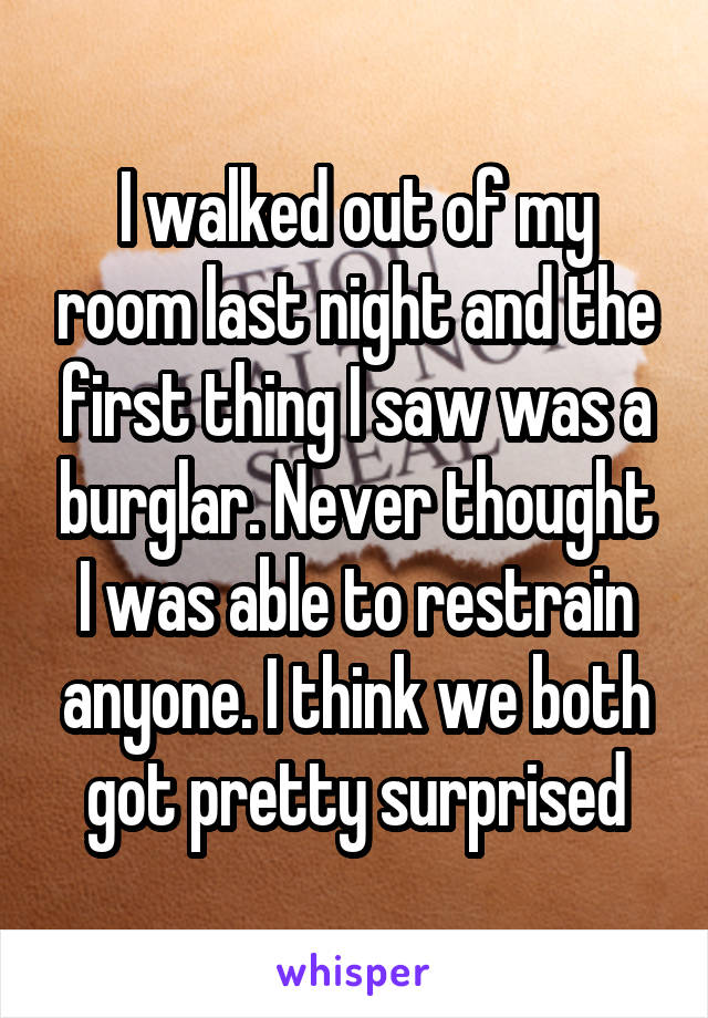 I walked out of my room last night and the first thing I saw was a burglar. Never thought I was able to restrain anyone. I think we both got pretty surprised