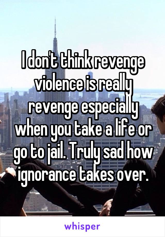 I don't think revenge violence is really revenge especially when you take a life or go to jail. Truly sad how ignorance takes over.