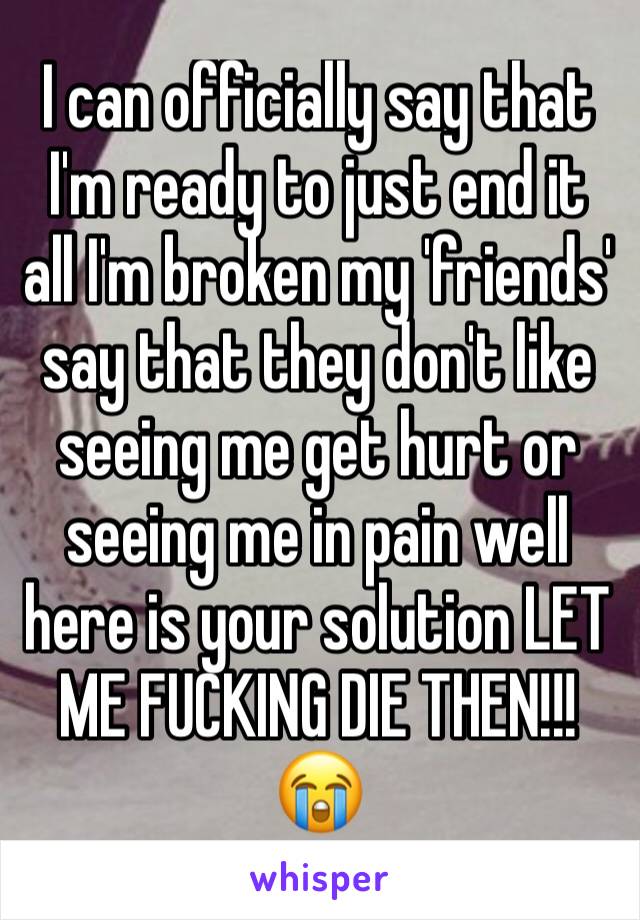 I can officially say that I'm ready to just end it all I'm broken my 'friends' say that they don't like seeing me get hurt or seeing me in pain well here is your solution LET ME FUCKING DIE THEN!!! 😭