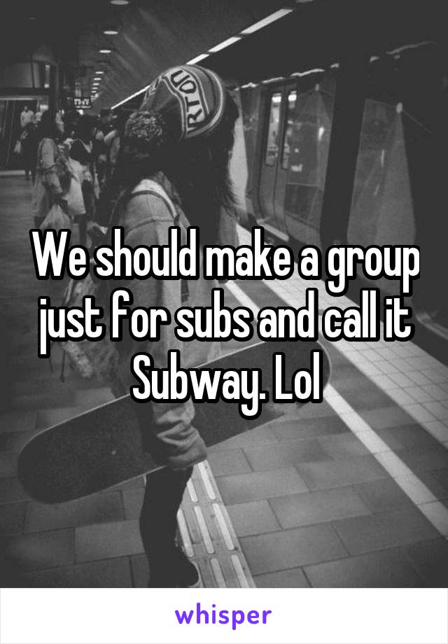 We should make a group just for subs and call it Subway. Lol