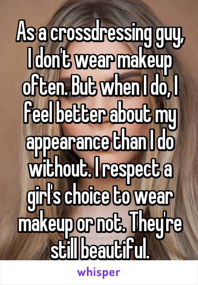 As a crossdressing guy, I don't wear makeup often. But when I do, I feel better about my appearance than I do without. I respect a girl's choice to wear makeup or not. They're still beautiful.