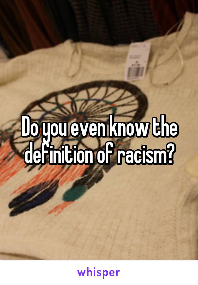 Do you even know the definition of racism?