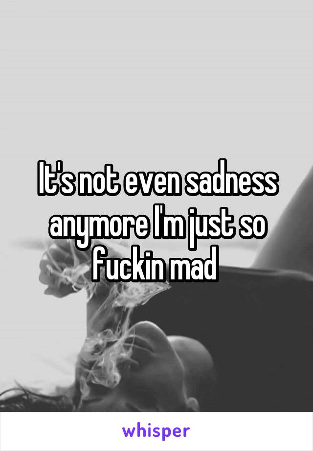 It's not even sadness anymore I'm just so fuckin mad 