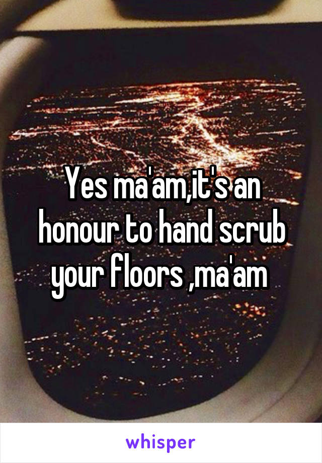 Yes ma'am,it's an honour to hand scrub your floors ,ma'am 