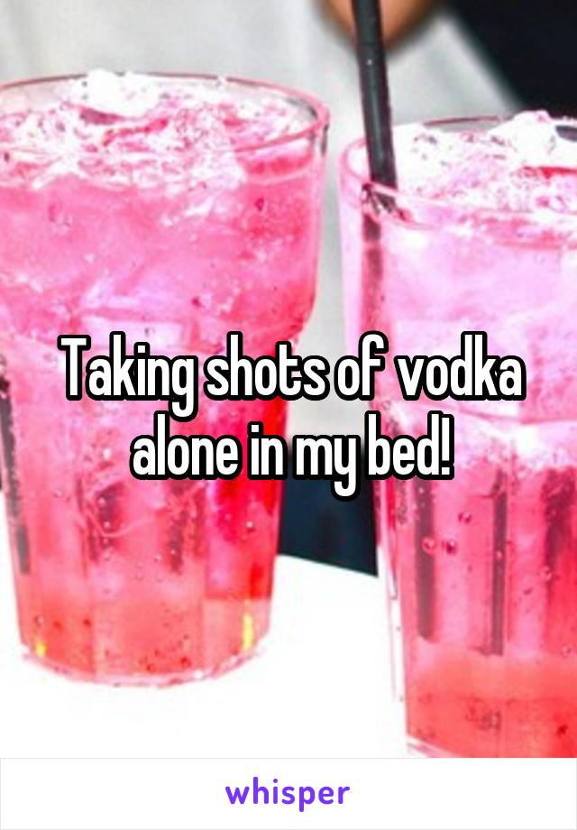 Taking shots of vodka alone in my bed!