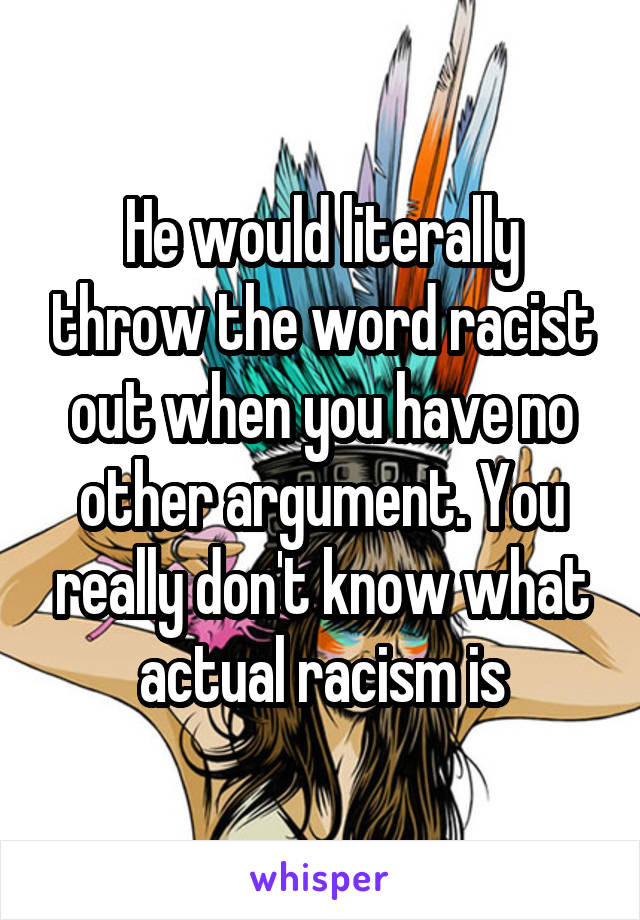 He would literally throw the word racist out when you have no other argument. You really don't know what actual racism is