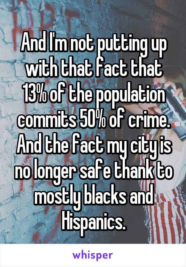 And I'm not putting up with that fact that 13% of the population commits 50% of crime. And the fact my city is no longer safe thank to mostly blacks and Hispanics.