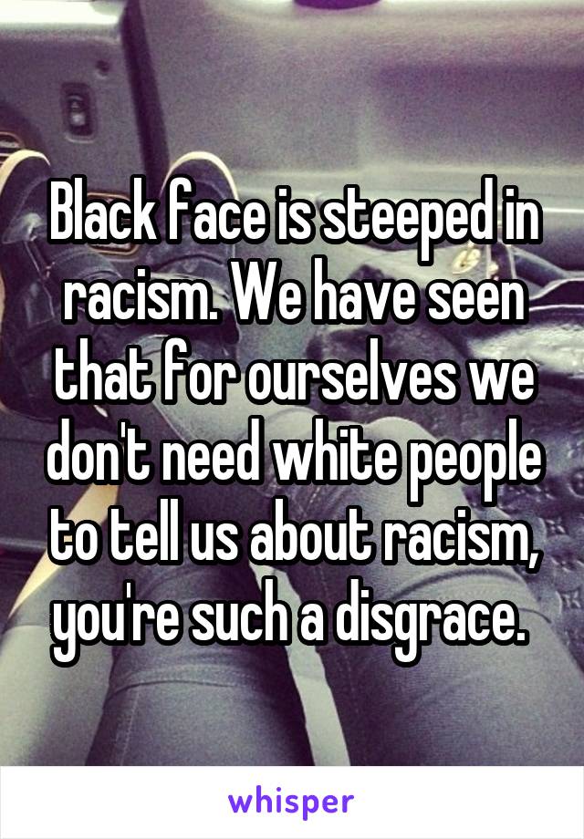 Black face is steeped in racism. We have seen that for ourselves we don't need white people to tell us about racism, you're such a disgrace. 