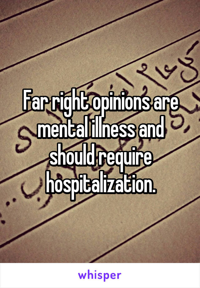 Far right opinions are mental illness and should require hospitalization.