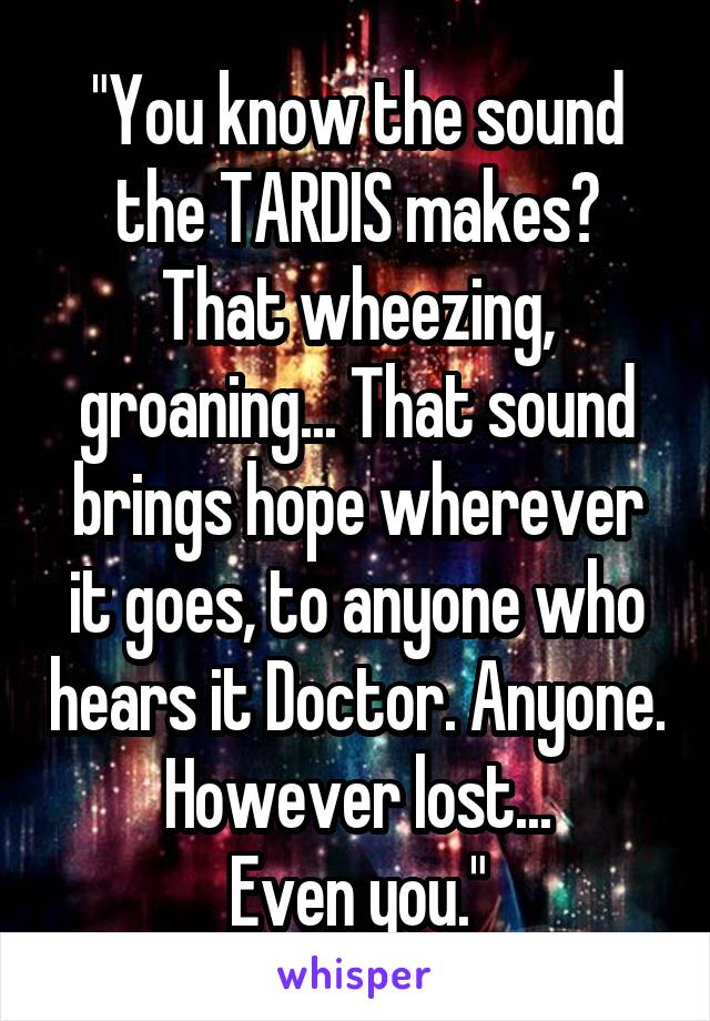 "You know the sound the TARDIS makes? That wheezing, groaning... That sound brings hope wherever it goes, to anyone who hears it Doctor. Anyone. However lost...
Even you."