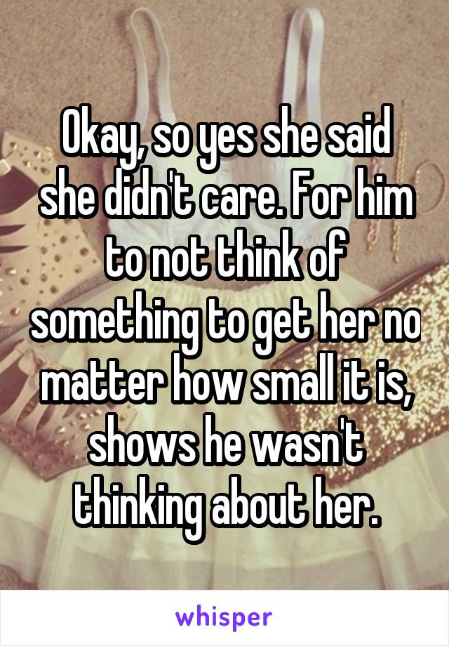 Okay, so yes she said she didn't care. For him to not think of something to get her no matter how small it is, shows he wasn't thinking about her.