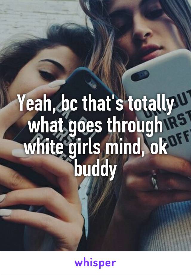 Yeah, bc that's totally what goes through white girls mind, ok buddy