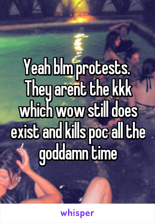 Yeah blm protests.  They arent the kkk which wow still does exist and kills poc all the goddamn time