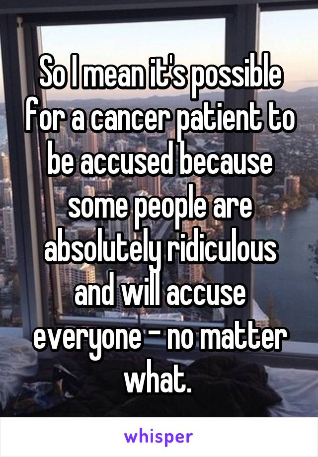 So I mean it's possible for a cancer patient to be accused because some people are absolutely ridiculous and will accuse everyone - no matter what. 