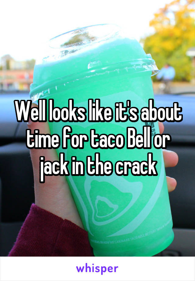 Well looks like it's about time for taco Bell or jack in the crack