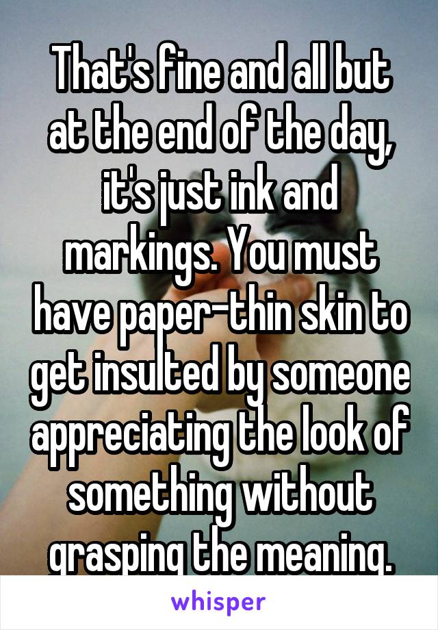 That's fine and all but at the end of the day, it's just ink and markings. You must have paper-thin skin to get insulted by someone appreciating the look of something without grasping the meaning.