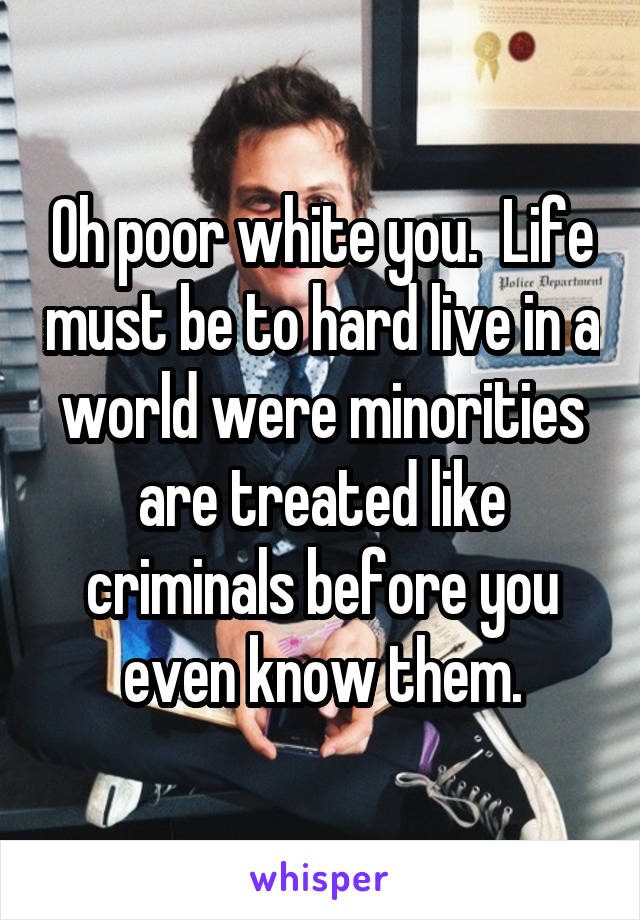 Oh poor white you.  Life must be to hard live in a world were minorities are treated like criminals before you even know them.